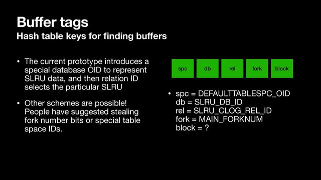 • The current prototype introduces a
special database OID to represent
SLRU data, and then relation ID
selects the particular SLRU

• Other schemes are possible!
People have suggested stealing
fork number bits or special table
space IDs.

• spc = DEFAULTTABLESPC_OID 
db = SLRU_DB_ID 
rel = SLRU_CLOG_REL_ID 
fork = MAIN_FORKNUM 
block = ?
Buffer tags
Hash table keys for
fi
nding bu
ff
ers
db rel fork block
spc
