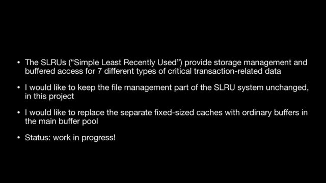 • The SLRUs (“Simple Least Recently Used”) provide storage management and
bu
ff
ered access for 7 di
ff
erent types of critical transaction-related data

• I would like to keep the
fi
le management part of the SLRU system unchanged,
in this project

• I would like to replace the separate
fi
xed-sized caches with ordinary bu
ff
ers in
the main bu
ff
er pool

• Status: work in progress!
