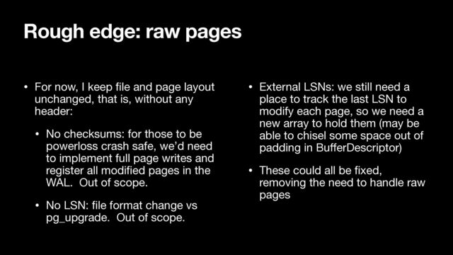• For now, I keep
fi
le and page layout
unchanged, that is, without any
header:

• No checksums: for those to be
powerloss crash safe, we’d need
to implement full page writes and
register all modi
fi
ed pages in the
WAL. Out of scope.

• No LSN:
fi
le format change vs
pg_upgrade. Out of scope.

• External LSNs: we still need a
place to track the last LSN to
modify each page, so we need a
new array to hold them (may be
able to chisel some space out of
padding in Bu
ff
erDescriptor)

• These could all be
fi
xed,
removing the need to handle raw
pages
Rough edge: raw pages

