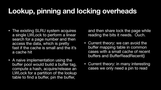 • The existing SLRU system acquires
a single LWLock to perform a linear
search for a page number and then
access the data, which is pretty
fast if the cache is small and the it’s
a cache hit

• A naive implementation using the
bu
ff
er pool would build a bu
ff
er tag,
compute a hash, acquire/release an
LWLock for a partition of the lookup
table to
fi
nd a bu
ff
er, pin the bu
ff
er,
and then share lock the page while
reading the bits it needs. Ouch.

• Current theory: we can avoid the
bu
ff
er mapping table in common
cases with a small cache of recent
bu
ff
ers and Bu
ff
erReadRecent()

• Current theory: in many interesting
cases we only need a pin to read
Lookup, pinning and locking overheads
