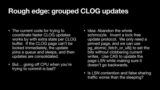 • The current code for trying to
coordinate faster CLOG updates
works by with extra state per CLOG
bu
ff
er. If the CLOG page can’t be
locked immediately, the update
joins a queue and sleeps, and then
updates are consolidated.

• But… going o
ff
CPU when you’re
trying to commit is bad?

• Idea: Abandon the whole
schmozzle. Invent a lock-free
update protocol. We only need a
pinned page, and we can use
pg_atomic_fetch_or_u8() to set the
bits without clobbering current
writes. Use CAS to update the
page LSN while making sure it
doesn’t go backwards.

• Is LSN contention and false sharing
tra
ff
i
c worse than the sleeping?
Rough edge: grouped CLOG updates
