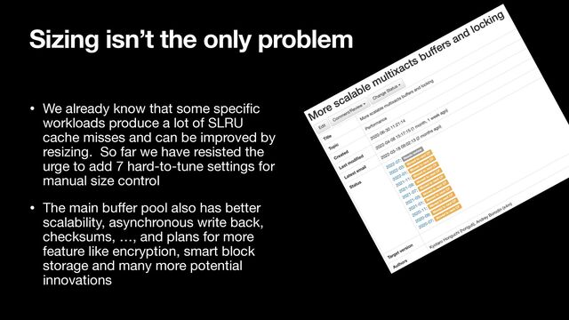 Sizing isn’t the only problem
• We already know that some speci
fi
c
workloads produce a lot of SLRU
cache misses and can be improved by
resizing. So far we have resisted the
urge to add 7 hard-to-tune settings for
manual size control

• The main bu
ff
er pool also has better
scalability, asynchronous write back,
checksums, …, and plans for more
feature like encryption, smart block
storage and many more potential
innovations
