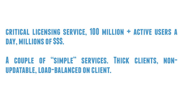 critical licensing service, 100 million + active users a
day, millions of $$$.
A couple of “simple” services. Thick clients, non-
updatable, load-balanced on client.
