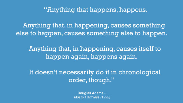 “Anything that happens, happens.
Anything that, in happening, causes something
else to happen, causes something else to happen.
Anything that, in happening, causes itself to
happen again, happens again.
It doesn’t necessarily do it in chronological
order, though.”
Douglas Adams -
Mostly Harmless (1992)
