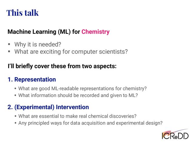 This talk
• Why it is needed?
• What are exciting for computer scientists?
I’ll brieﬂy cover these from two aspects:
2. (Experimental) Intervention
Machine Learning (ML) for Chemistry
• What are good ML-readable representations for chemistry?
• What information should be recorded and given to ML?
1. Representation
• What are essential to make real chemical discoveries?
• Any principled ways for data acquisition and experimental design?
