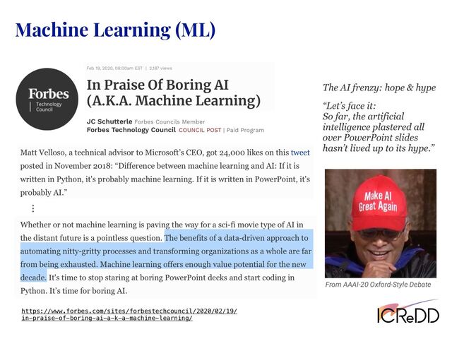 Machine Learning (ML)
From AAAI-20 Oxford-Style Debate
https://www.forbes.com/sites/forbestechcouncil/2020/02/19/
in-praise-of-boring-ai-a-k-a-machine-learning/
ʜ
“Let’s face it:
So far, the artificial
intelligence plastered all
over PowerPoint slides
hasn’t lived up to its hype.”
The AI frenzy: hope & hype
