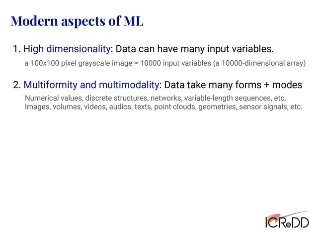 Modern aspects of ML
1. High dimensionality: Data can have many input variables.
a 100x100 pixel grayscale image = 10000 input variables (a 10000-dimensional array)
2. Multiformity and multimodality: Data take many forms + modes
Numerical values, discrete structures, networks, variable-length sequences, etc.
Images, volumes, videos, audios, texts, point clouds, geometries, sensor signals, etc.
