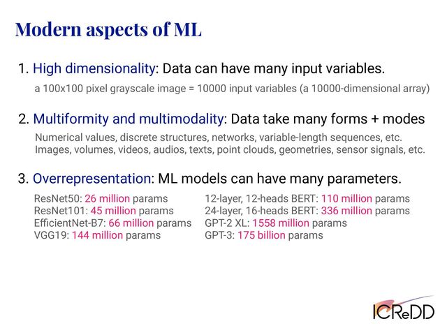 Modern aspects of ML
1. High dimensionality: Data can have many input variables.
a 100x100 pixel grayscale image = 10000 input variables (a 10000-dimensional array)
3. Overrepresentation: ML models can have many parameters.
ResNet50: 26 million params
ResNet101: 45 million params
EﬃcientNet-B7: 66 million params
VGG19: 144 million params
12-layer, 12-heads BERT: 110 million params
24-layer, 16-heads BERT: 336 million params
GPT-2 XL: 1558 million params
GPT-3: 175 billion params
2. Multiformity and multimodality: Data take many forms + modes
Numerical values, discrete structures, networks, variable-length sequences, etc.
Images, volumes, videos, audios, texts, point clouds, geometries, sensor signals, etc.
