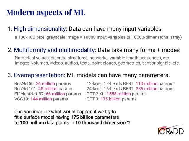Modern aspects of ML
1. High dimensionality: Data can have many input variables.
a 100x100 pixel grayscale image = 10000 input variables (a 10000-dimensional array)
3. Overrepresentation: ML models can have many parameters.
ResNet50: 26 million params
ResNet101: 45 million params
EﬃcientNet-B7: 66 million params
VGG19: 144 million params
12-layer, 12-heads BERT: 110 million params
24-layer, 16-heads BERT: 336 million params
GPT-2 XL: 1558 million params
GPT-3: 175 billion params
Can you imagine what would happen if we try to
ﬁt a surface model having 175 billion parameters
to 100 million data points in 10 thousand dimension??
2. Multiformity and multimodality: Data take many forms + modes
Numerical values, discrete structures, networks, variable-length sequences, etc.
Images, volumes, videos, audios, texts, point clouds, geometries, sensor signals, etc.
