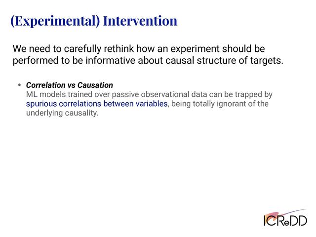 (Experimental) Intervention
We need to carefully rethink how an experiment should be
performed to be informative about causal structure of targets.
• Correlation vs Causation
ML models trained over passive observational data can be trapped by
spurious correlations between variables, being totally ignorant of the
underlying causality.
