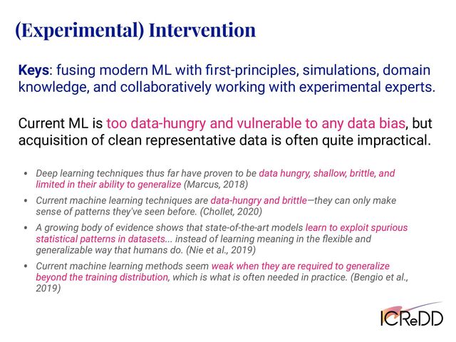 Keys: fusing modern ML with ﬁrst-principles, simulations, domain
knowledge, and collaboratively working with experimental experts.
Current ML is too data-hungry and vulnerable to any data bias, but
acquisition of clean representative data is often quite impractical.
(Experimental) Intervention
• Deep learning techniques thus far have proven to be data hungry, shallow, brittle, and
limited in their ability to generalize (Marcus, 2018)
• Current machine learning techniques are data-hungry and brittle—they can only make
sense of patterns they've seen before. (Chollet, 2020)
• A growing body of evidence shows that state-of-the-art models learn to exploit spurious
statistical patterns in datasets... instead of learning meaning in the ﬂexible and
generalizable way that humans do. (Nie et al., 2019)
• Current machine learning methods seem weak when they are required to generalize
beyond the training distribution, which is what is often needed in practice. (Bengio et al.,
2019)
