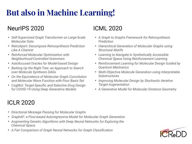 But also in Machine Learning!
NeurIPS 2020 ICML 2020
ICLR 2020
• Self-Supervised Graph Transformer on Large-Scale
Molecular Data
• RetroXpert: Decompose Retrosynthesis Prediction
Like A Chemist
• Reinforced Molecular Optimization with
Neighborhood-Controlled Grammars
• Autofocused Oracles for Model-based Design
• Barking Up the Right Tree: an Approach to Search
over Molecule Synthesis DAGs
• On the Equivalence of Molecular Graph Convolution
and Molecular Wave Function with Poor Basis Set
• CogMol: Target-Speciﬁc and Selective Drug Design
for COVID-19 Using Deep Generative Models
• A Graph to Graphs Framework for Retrosynthesis
Prediction
• Hierarchical Generation of Molecular Graphs using
Structural Motifs
• Learning to Navigate in Synthetically Accessible
Chemical Space Using Reinforcement Learning
• Reinforcement Learning for Molecular Design Guided by
Quantum Mechanics
• Multi-Objective Molecule Generation using Interpretable
Substructures
• Improving Molecular Design by Stochastic Iterative
Target Augmentation
• A Generative Model for Molecular Distance Geometry
• Directional Message Passing for Molecular Graphs
• GraphAF: a Flow-based Autoregressive Model for Molecular Graph Generation
• Augmenting Genetic Algorithms with Deep Neural Networks for Exploring the
Chemical Space
• A Fair Comparison of Graph Neural Networks for Graph Classiﬁcation
