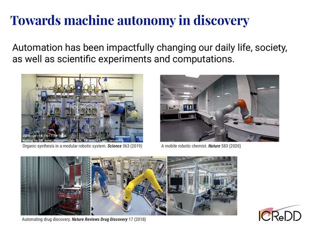 Towards machine autonomy in discovery
Organic synthesis in a modular robotic system. Science 363 (2019) A mobile robotic chemist. Nature 583 (2020)
Automating drug discovery. Nature Reviews Drug Discovery 17 (2018)
Automation has been impactfully changing our daily life, society,
as well as scientiﬁc experiments and computations.
