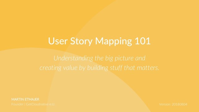 MARTIN ETMAJER
Founder | GetCloudnative e.U. Version: 20180804
Understanding the big picture and
creating value by building stuff that matters.
User Story Mapping 101
