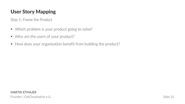 MARTIN ETMAJER
Founder | GetCloudnative e.U. Slide 25
User Story Mapping
Step 1: Frame the Product
§ Which problem is your product going to solve?
§ Who are the users of your product?
§ How does your organization benefit from building the product?
