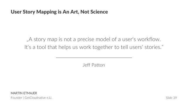 MARTIN ETMAJER
Founder | GetCloudnative e.U. Slide 39
User Story Mapping is An Art, Not Science
„A story map is not a precise model of a user‘s workflow.
It‘s a tool that helps us work together to tell users‘ stories.“
Jeff Patton
