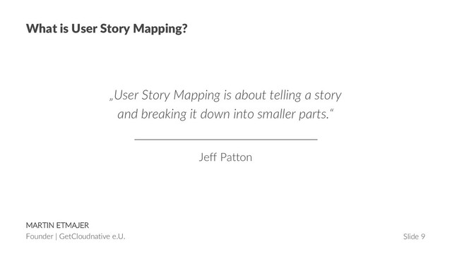 MARTIN ETMAJER
Founder | GetCloudnative e.U. Slide 9
What is User Story Mapping?
„User Story Mapping is about telling a story
and breaking it down into smaller parts.“
Jeff Patton
