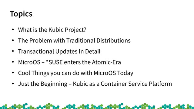 Topics
●
What is the Kubic Project?
●
The Problem with Traditional Distributions
●
Transactional Updates In Detail
●
MicroOS – *SUSE enters the Atomic-Era
●
Cool Things you can do with MicroOS Today
●
Just the Beginning – Kubic as a Container Service Platform
