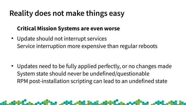 Reality does not make things easy
Critical Mission Systems are even worse
●
Update should not interrupt services
Service interruption more expensive than regular reboots
●
Updates need to be fully applied perfectly, or no changes made
System state should never be undefined/questionable
RPM post-installation scripting can lead to an undefined state
