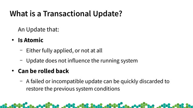What is a Transactional Update?
An Update that:
●
Is Atomic
– Either fully applied, or not at all
– Update does not influence the running system
●
Can be rolled back
– A failed or incompatible update can be quickly discarded to
restore the previous system conditions
