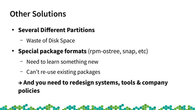 Other Solutions
●
Several Diferent Partitions
– Waste of Disk Space
●
Special package formats (rpm-ostree, snap, etc)
– Need to learn something new
– Can’t re-use existing packages
→ And you need to redesign systems, tools & company
policies
