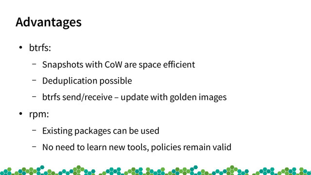 Advantages
●
btrfs:
– Snapshots with CoW are space eficient
– Deduplication possible
– btrfs send/receive – update with golden images
●
rpm:
– Existing packages can be used
– No need to learn new tools, policies remain valid
