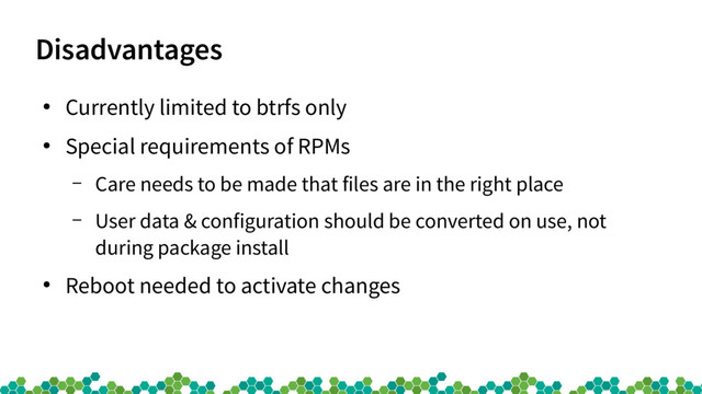 Disadvantages
●
Currently limited to btrfs only
●
Special requirements of RPMs
– Care needs to be made that files are in the right place
– User data & configuration should be converted on use, not
during package install
●
Reboot needed to activate changes
