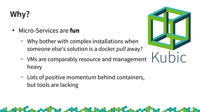 Why?
●
Micro-Services are fun
– Why bother with complex installations when
someone else's solution is a docker pull away?
– VMs are comparably resource and management
heavy
– Lots of positive momentum behind containers,
but tools are lacking

