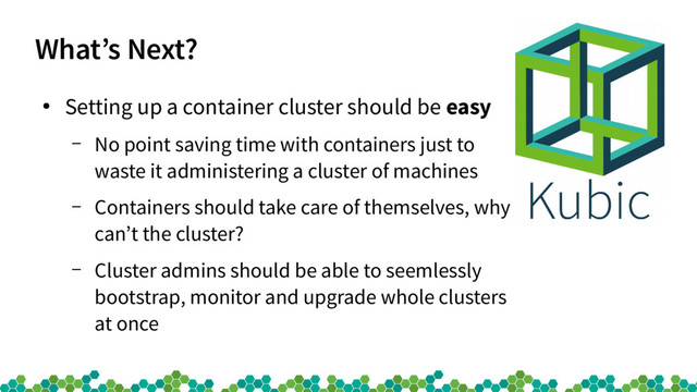 What’s Next?
●
Setting up a container cluster should be easy
– No point saving time with containers just to
waste it administering a cluster of machines
– Containers should take care of themselves, why
can’t the cluster?
– Cluster admins should be able to seemlessly
bootstrap, monitor and upgrade whole clusters
at once
