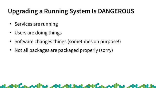 Upgrading a Running System Is DANGEROUS
●
Services are running
●
Users are doing things
●
Sofware changes things (sometimes on purpose!)
●
Not all packages are packaged properly (sorry)
