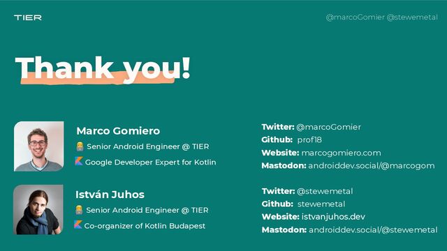 @marcoGomier @stewemetal
István Juhos
👨💻 Senior Android Engineer @ TIER
 
Co-organizer of Kotlin Budapest
 
Twitter: @stewemetal
 
Github: stewemetal
 
Website: istvanjuhos.dev
 
Mastodon: androiddev.social/@stewemetal
 
Thank you!
👨💻 Senior Android Engineer @ TIER
 
Google Developer Expert for Kotlin
Twitter: @marcoGomier
 
Github: prof18
 
Website: marcogomiero.com
 
Mastodon: androiddev.social/@marcogom
Marco Gomiero
