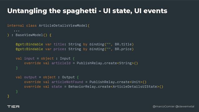@marcoGomier @stewemetal
Untangling the spaghetti - UI state, UI events
internal class ArticleDetailsViewModel(


...


) : BaseViewModel() {


@get:Bindable var title: String by binding("", BR.title)


@get:Bindable var price: String by binding("", BR.price)


val input = object : Input {


override val articleId = PublishRelay.create()


}


val output = object : Output {


override val articleNotFound = PublishRelay.create()


override val state = BehaviorRelay.create()


}


}


