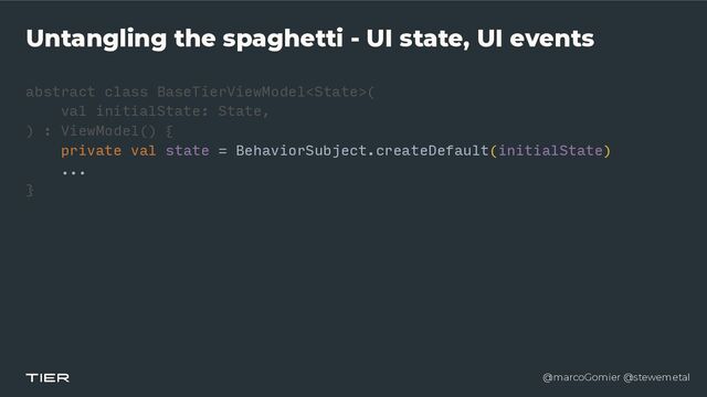 @marcoGomier @stewemetal
Untangling the spaghetti - UI state, UI events
abstract class BaseTierViewModel
<​
Stat
e​
>(


v
a​
l initialState: State,


) : ViewModel() {


private val state = BehaviorSubject.createDefault(initialState)


...


}​ 

