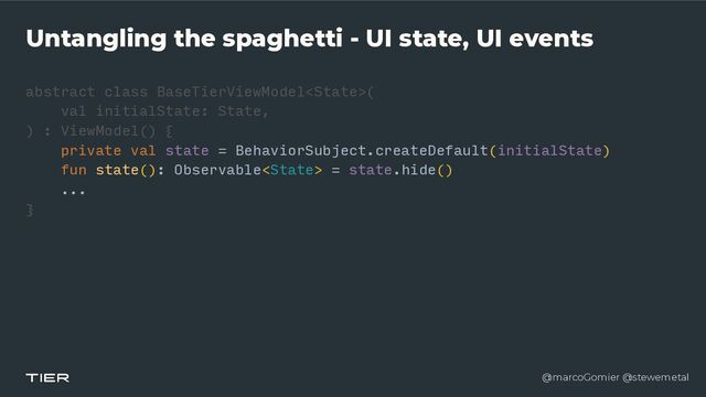 @marcoGomier @stewemetal
Untangling the spaghetti - UI state, UI events
abstract class BaseTierViewModel
<​
Stat
e​
>(


v
a​
l initialState: State,


) : ViewModel() {


private val state = BehaviorSubject.createDefault(initialState)


fun state(): Observable = state.hide()


...


}​ 

