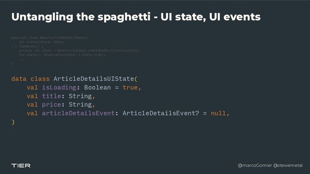 @marcoGomier @stewemetal
Untangling the spaghetti - UI state, UI events
abstract class BaseTierViewModel
<​
Stat
e​
>(


v
a​
l initialState: State,


) : ViewModel() {


private val state = BehaviorSubject.createDefault(initialState)


fun state(): Observable = state.hide()


...


}​ 

data cla
s​
s ArticleDetailsUIState(


v​
al isLoading: Boolean = true,


v​
al title: String,


v​
al price: String,


v
a​
l articleDetailsEvent: ArticleDetailsEvent? = null,


)


