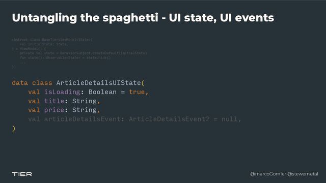 @marcoGomier @stewemetal
Untangling the spaghetti - UI state, UI events
abstract class BaseTierViewModel
<​
Stat
e​
>(


v
a​
l initialState: State,


) : ViewModel() {


private val state = BehaviorSubject.createDefault(initialState)


fun state(): Observable = state.hide()


...


}​ 

data cla
s​
s ArticleDetailsUIState(


v​
al isLoading: Boolean = true,


v​
al title: String,


v​
al price: String,


v
a​
l articleDetailsEvent: ArticleDetailsEvent? = null,


)


