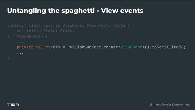 @marcoGomier @stewemetal
Untangling the spaghetti - View events
abstract class BaseTierViewModel
<​
ViewEvent, Stat
e​
>(


val initialState: State,


) : ViewModel() {


...


private val events = PublishSubject.create().toSerialized()


...


}​ 

