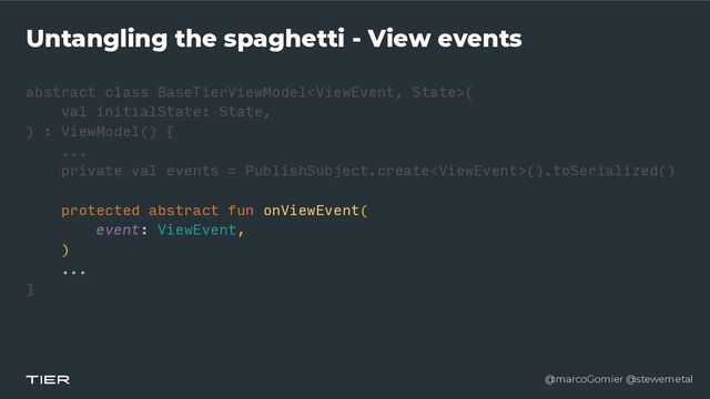 @marcoGomier @stewemetal
Untangling the spaghetti - View events
abstract class BaseTierViewModel
<​
ViewEvent, Stat
e​
>(


val initialState: State,


) : ViewModel() {


...


private val events = PublishSubject.create().toSerialized()


protected abstract fun onViewEvent(


event: ViewEvent,


)


...


}​ 

