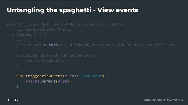 @marcoGomier @stewemetal
Untangling the spaghetti - View events
abstract class BaseTierViewModel
<​
ViewEvent, Stat
e​
>(


val initialState: State,


) : ViewModel() {


...


private val events = PublishSubject.create().toSerialized()


protected abstract fun onViewEvent(


event: ViewEvent,


)


fu
n​
triggerViewEvent(event: ViewEvent) {


events.onNext(event)


}


}​ 

