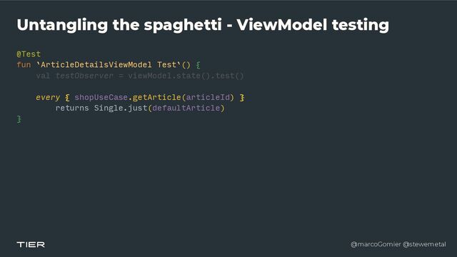 @marcoGomier @stewemetal
Untangling the spaghetti - ViewModel testing
@Test


fun `ArticleDetailsViewModel Test`()
{​ 

val testObserver = viewModel.state().test()




every { shopUseCase.getArticle(articleId)
}​ 

returns Single.just(defaultArticle)


}​ 

