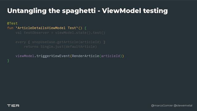 @marcoGomier @stewemetal
Untangling the spaghetti - ViewModel testing
@Test


fun `ArticleDetailsViewModel Test`()
{​ 

val testObserver = viewModel.state().test()


every { shopUseCase.getArticle(articleId)
}​ 

returns Single.just(defaultArticle)


viewModel.triggerViewEvent(RenderArticle(articleId))


}​ 

