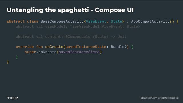 @marcoGomier @stewemetal
Untangling the spaghetti - Compose UI
abstract class BaseComposeActivity : AppCompatActivity() {


abstra
c​
t v
a​
l viewModel: TierViewModel


abstract val content: @Composable (State) -> Unit


override fun onCreate(savedInstanceState: Bundle?) {


super.onCreate(savedInstanceState)


}


}
