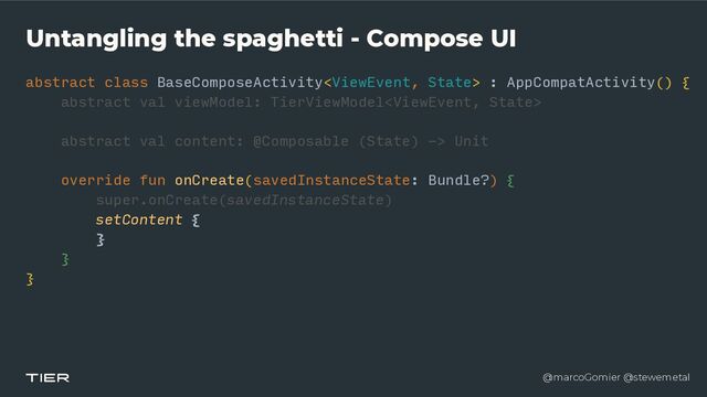 @marcoGomier @stewemetal
Untangling the spaghetti - Compose UI
abstract class BaseComposeActivity : AppCompatActivity() {


abstra
c​
t v
a​
l viewModel: TierViewModel


abstract val content: @Composable (State) -> Unit


override fun onCreate(savedInstanceState: Bundle?) {


super.onCreate(savedInstanceState)


setContent {


}


}


}
