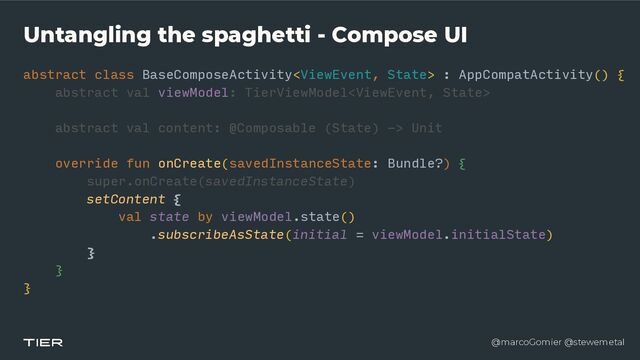 @marcoGomier @stewemetal
Untangling the spaghetti - Compose UI
abstract class BaseComposeActivity : AppCompatActivity() {


abstra
c​
t v
a​
l viewModel: TierViewModel


abstract val content: @Composable (State) -> Unit


override fun onCreate(savedInstanceState: Bundle?) {


super.onCreate(savedInstanceState)


setContent {


val state by viewModel.state()


.subscribeAsState(initial = viewModel.initialState)


}


}


}
