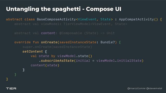 @marcoGomier @stewemetal
Untangling the spaghetti - Compose UI
abstract class BaseComposeActivity : AppCompatActivity() {


abstra
c​
t v
a​
l viewModel: TierViewModel


abstract val content: @Composable (State) -> Unit


override fun onCreate(savedInstanceState: Bundle?) {


super.onCreate(savedInstanceState)


setContent {


val state by viewModel.state()


.subscribeAsState(initial = viewModel.initialState)


content(state)


}


}


}
