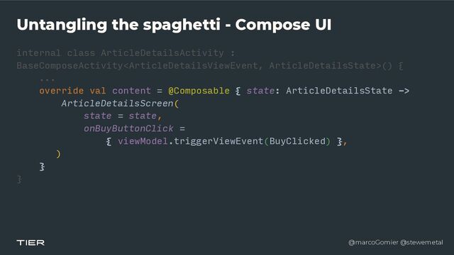 @marcoGomier @stewemetal
Untangling the spaghetti - Compose UI
internal class ArticleDetailsActivity :
BaseComposeActivity() {


...


override val content = @Composable { state: ArticleDetailsState ->


ArticleDetailsScreen(


state = state,


onBuyButtonClick =


{ viewModel.triggerViewEvent(BuyClicked) },


)


}


}


