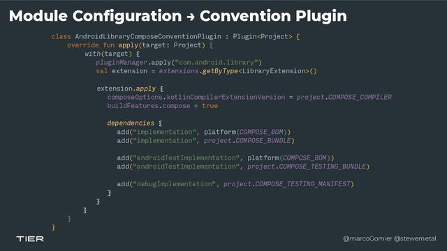 @marcoGomier @stewemetal
class AndroidLibraryComposeConventionPlugin : Plugin {


override fun apply(target: Project) {


with(target) {


pluginManager.apply("com.android.library")


val extension = extensions.getByType()


extension.apply {


composeOptions.kotlinCompilerExtensionVersion = project.COMPOSE_COMPILER


buildFeatures.compose = true


dependencies {


add("implementation", platform(COMPOSE_BOM))


add("implementation", project.COMPOSE_BUNDLE)


add("androidTestImplementation", platform(COMPOSE_BOM))


add("androidTestImplementation", project.COMPOSE_TESTING_BUNDLE)


add("debugImplementation", project.COMPOSE_TESTING_MANIFEST)


}


}


}


}


}
Module Configuration → Convention Plugin
