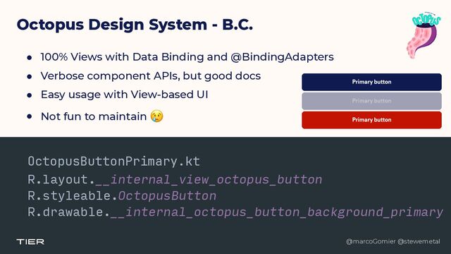 @marcoGomier @stewemetal
Octopus Design System - B.C.
● 100% Views with Data Binding and @BindingAdapters


● Verbose component APIs, but good docs


● Easy usage with View-based UI


● Not fun to maintain 😢
OctopusButtonPrimary.kt


R.layout.__internal_view_octopus_button


R.styleable.OctopusButton


R.drawable.__internal_octopus_button_background_primary


@marcoGomier @stewemetal
