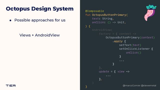 @marcoGomier @stewemetal
Octopus Design System
● Possible approaches for us
Views + AndroidView
@Composable


fun OctopusButtonPrimary(


text: String,


onClick: () -> Unit,


) {


AndroidView(


factory = { context ->


OctopusButtonPrimary(context)


.apply {


setText(text)


setOnClickListener {


onClick()


}


...


}


},


update = { view ->


...


},


)


}


@marcoGomier @stewemetal
