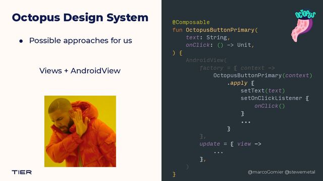 @marcoGomier @stewemetal
Octopus Design System
● Possible approaches for us
@marcoGomier @stewemetal
Views + AndroidView
@Composable


fun OctopusButtonPrimary(


text: String,


onClick: () -> Unit,


) {


AndroidView(


factory = { context ->


OctopusButtonPrimary(context)


.apply {


setText(text)


setOnClickListener {


onClick()


}


...


}


},


update = { view ->


...


},


)


}


